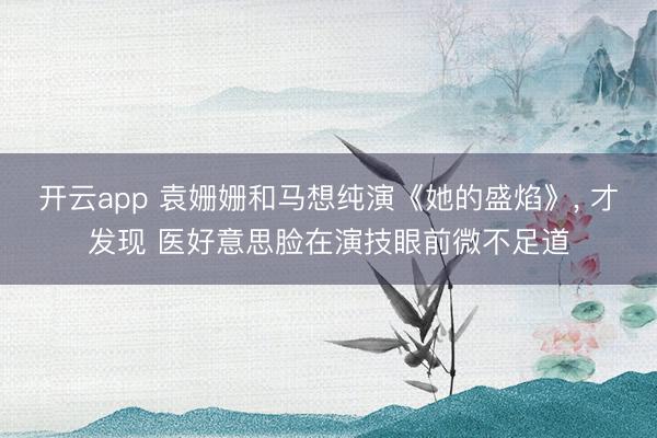 开云app 袁姗姗和马想纯演《她的盛焰》, 才发现 医好意思脸在演技眼前微不足道