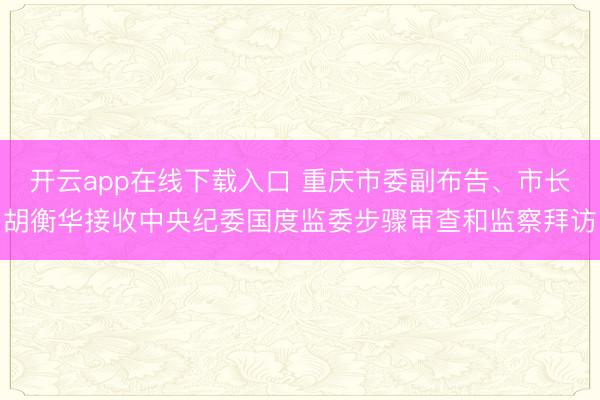 开云app在线下载入口 重庆市委副布告、市长胡衡华接收中央纪委国度监委步骤审查和监察拜访