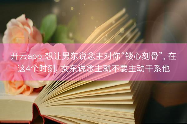 开云app 想让男东说念主对你“镂心刻骨”, 在这4个时刻, 女东说念主就不要主动干系他