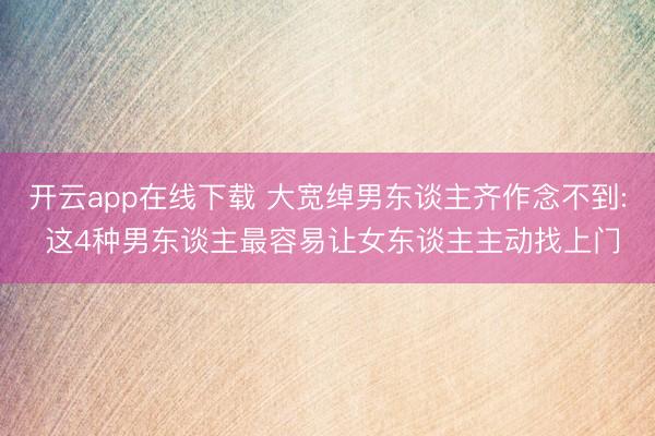 开云app在线下载 大宽绰男东谈主齐作念不到: 这4种男东谈主最容易让女东谈主主动找上门
