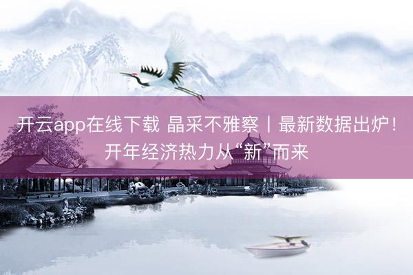 开云app在线下载 晶采不雅察丨最新数据出炉！开年经济热力从“新”而来