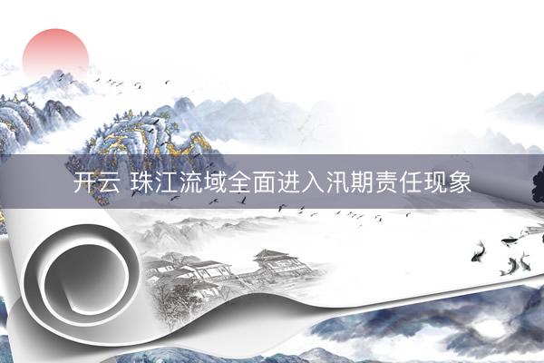 开云 珠江流域全面进入汛期责任现象
