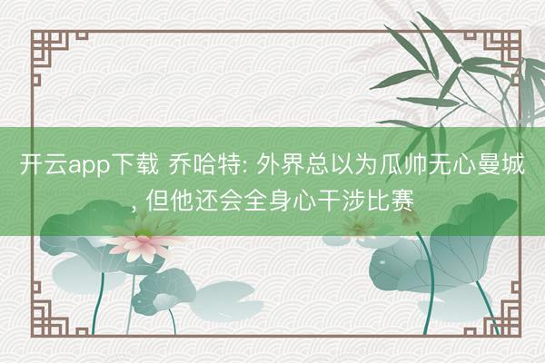 开云app下载 乔哈特: 外界总以为瓜帅无心曼城, 但他还会全身心干涉比赛