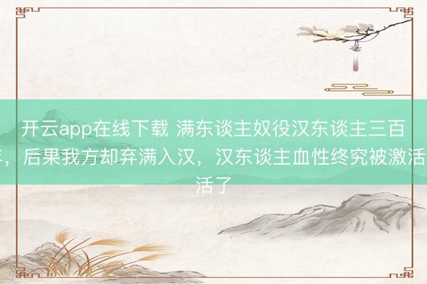 开云app在线下载 满东谈主奴役汉东谈主三百年，后果我方却弃满入汉，汉东谈主血性终究被激活了