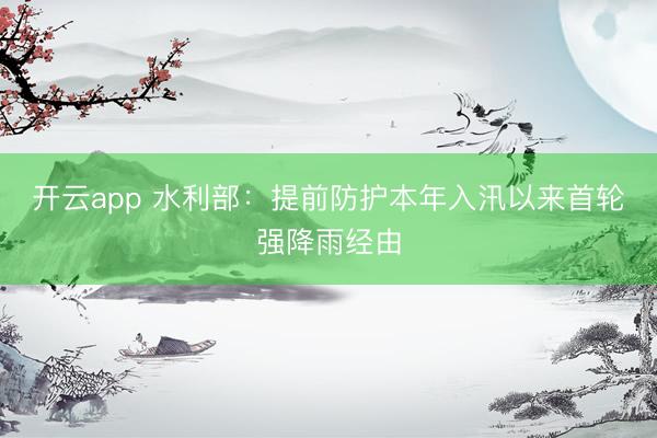 开云app 水利部：提前防护本年入汛以来首轮强降雨经由