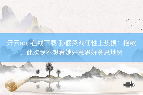 开云app在线下载 孙俪哭戏任性上热搜：抱歉，此次我不想看她好意思好意思地哭