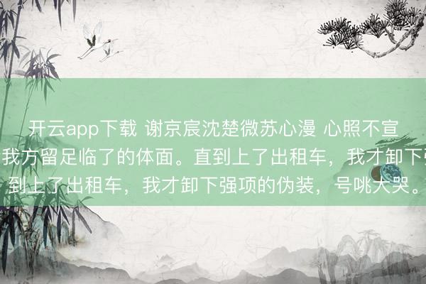 开云app下载 谢京宸沈楚微苏心漫 心照不宣的旧事 我色彩坦然，给我方留足临了的体面。直到上了出租车，我才卸下强项的伪装，号咷大哭。
