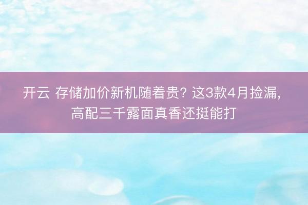 开云 存储加价新机随着贵? 这3款4月捡漏, 高配三千露面真香还挺能打