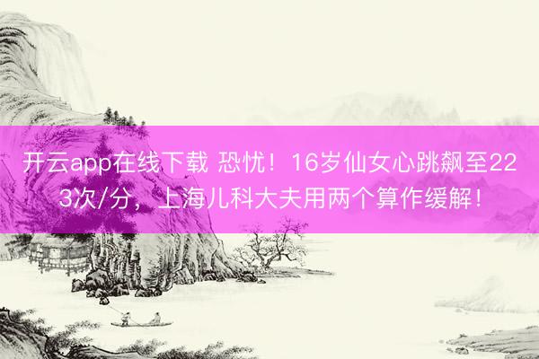 开云app在线下载 恐忧！16岁仙女心跳飙至223次/分，上海儿科大夫用两个算作缓解！