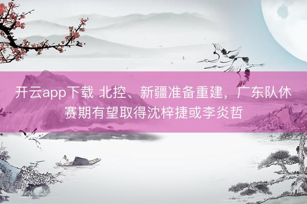 开云app下载 北控、新疆准备重建，广东队休赛期有望取得沈梓捷或李炎哲