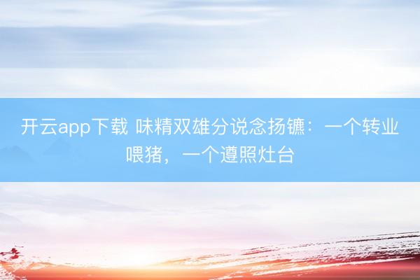 开云app下载 味精双雄分说念扬镳：一个转业喂猪，一个遵照灶台
