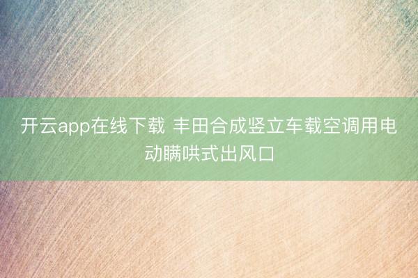 开云app在线下载 丰田合成竖立车载空调用电动瞒哄式出风口