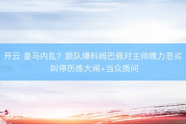 开云 皇马内乱？跟队爆料姆巴佩对主帅魄力恶劣 叫停历练大闹+当众质问